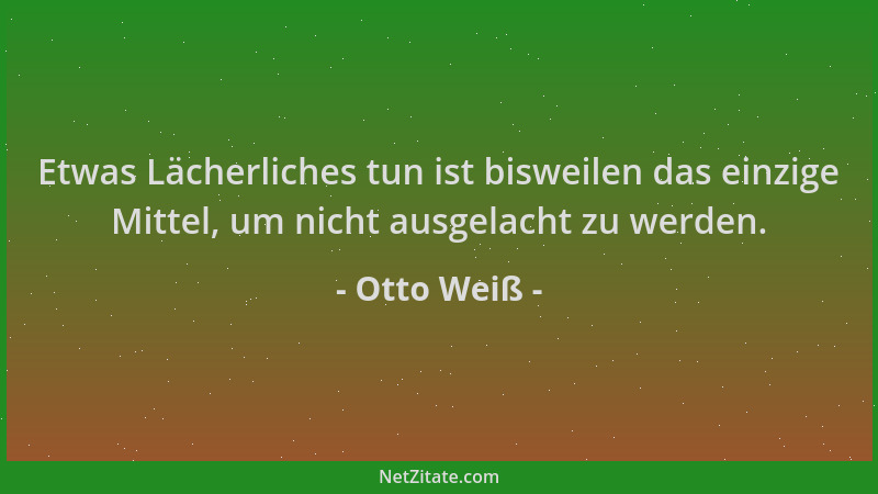Otto Weiß - Etwas Lächerliches tun ist bisweilen das einzige Mittel, um nicht ausgelacht zu werden....