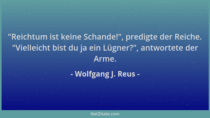 Wolfgang J. Reus -  "Reichtum ist keine Schande! ", predigte der Reiche.  "Vielleicht bist du ja ein Lügner? ", antwortete der...