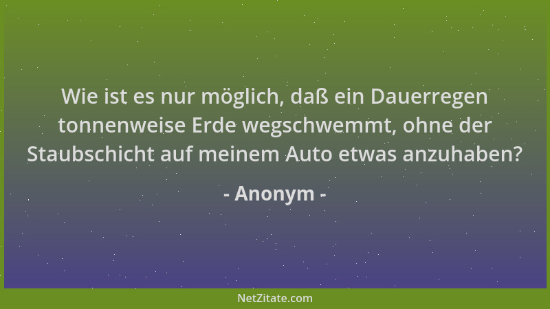 Anonym - Wie ist es nur möglich, daß ein Dauerregen tonnenweise Erde wegschwemmt, ohne der Staubschicht auf meinem Auto etw...