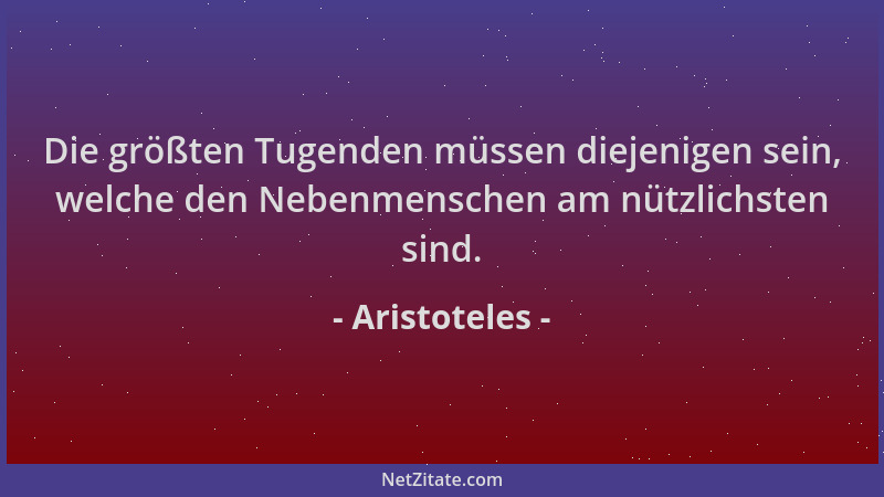 Aristoteles - Die größten Tugenden müssen diejenigen sein, welche den Nebenmenschen am nützlichsten sind....