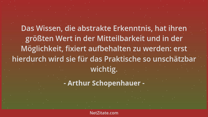 Arthur Schopenhauer - Das Wissen, die abstrakte Erkenntnis, hat ihren größten Wert in der Mitteilbarkeit und in der Möglich...