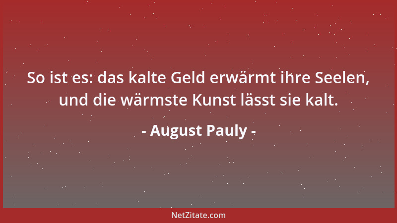 August Pauly - So ist es: das kalte Geld erwärmt ihre Seelen, und die wärmste Kunst lässt sie kalt....