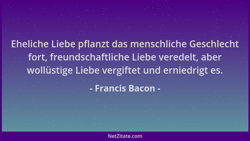 Francis Bacon - Eheliche Liebe pflanzt das menschliche Geschlecht fort, freundschaftliche Liebe veredelt, aber wollüstige L...