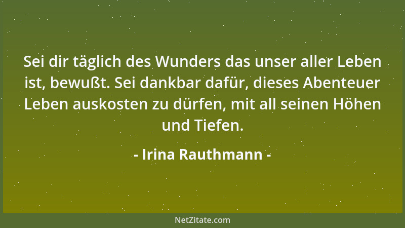 Irina Rauthmann - Sei dir täglich des Wunders das unser aller Leben ist, bewußt. Sei dankbar dafür, dieses Abenteuer Leben...