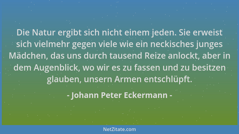 Johann Peter Eckermann - Die Natur ergibt sich nicht einem jeden. Sie erweist sich vielmehr gegen viele wie ein neckisches...