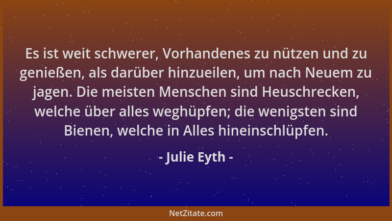 Julie Eyth - Es ist weit schwerer, Vorhandenes zu nützen und zu genießen, als darüber hinzueilen, um nach Neuem zu jagen. D...