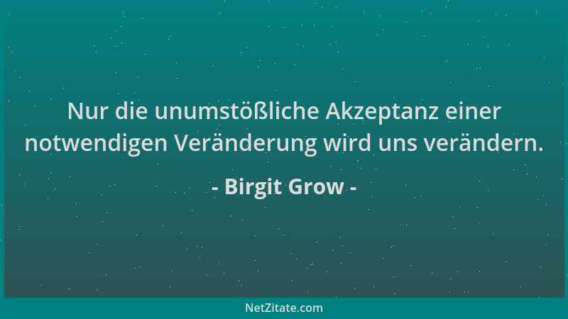 Birgit Grow - Nur die unumstößliche Akzeptanz einer notwendigen Veränderung wird uns verändern....