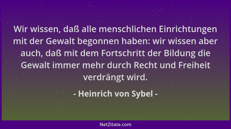 Heinrich von Sybel - Wir wissen, daß alle menschlichen Einrichtungen mit der Gewalt begonnen haben: wir wissen aber auch, d...