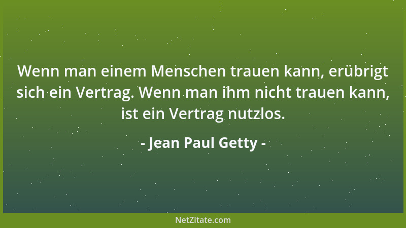 Jean Paul Getty - Wenn man einem Menschen trauen kann, erübrigt sich ein Vertrag. Wenn man ihm nicht trauen kann, ist ein V...