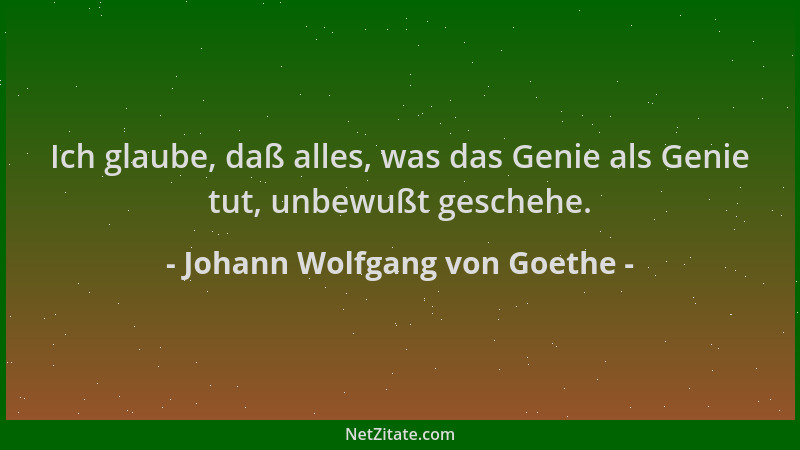 Johann Wolfgang von Goethe - Ich glaube, daß alles, was das Genie als Genie tut, unbewußt geschehe....