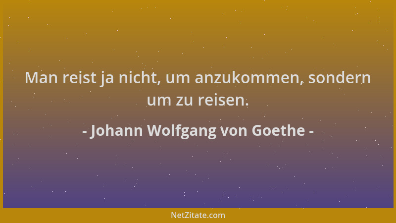 Johann Wolfgang von Goethe - Man reist ja nicht, um anzukommen, sondern um zu reisen....