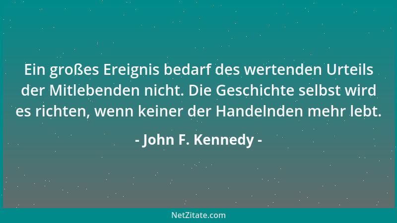John F. Kennedy - Ein großes Ereignis bedarf des wertenden Urteils der Mitlebenden nicht. Die Geschichte selbst wird es ric...