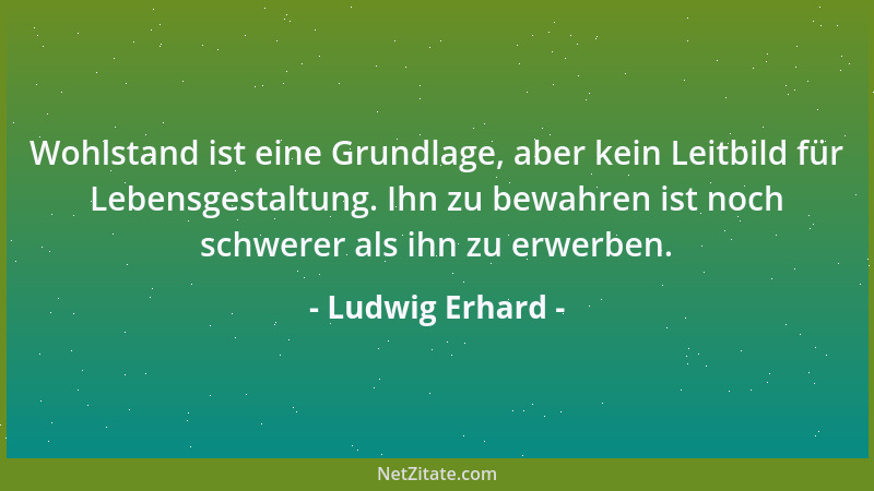 Ludwig Erhard - Wohlstand ist eine Grundlage, aber kein Leitbild für Lebensgestaltung. Ihn zu bewahren ist noch schwerer al...