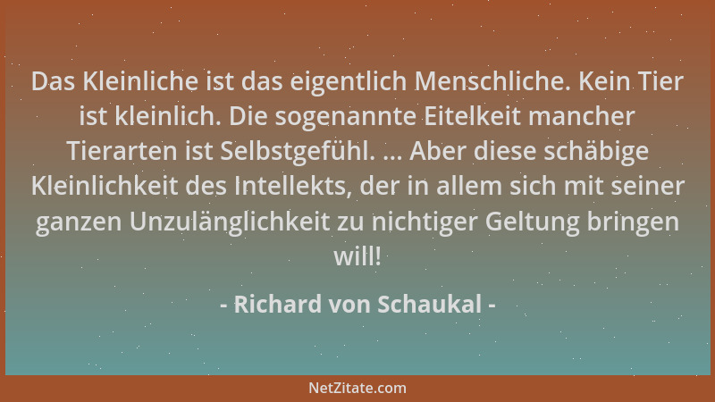 Richard von Schaukal - Das Kleinliche ist das eigentlich Menschliche. Kein Tier ist kleinlich. Die sogenannte Eitelkeit man...
