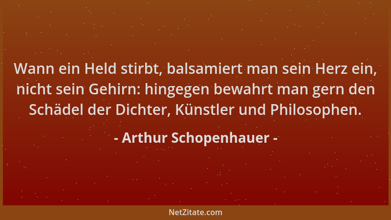 Arthur Schopenhauer - Wann ein Held stirbt, balsamiert man sein Herz ein, nicht sein Gehirn: hingegen bewahrt man gern den...