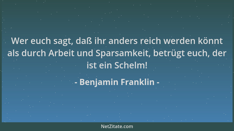 Benjamin Franklin - Wer euch sagt, daß ihr anders reich werden könnt als durch Arbeit und Sparsamkeit, betrügt euch, der is...