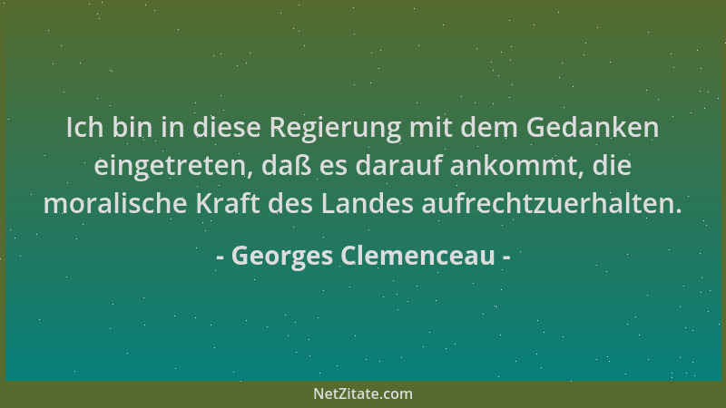 Georges Clemenceau - Ich bin in diese Regierung mit dem Gedanken eingetreten, daß es darauf ankommt, die moralische Kraft d...