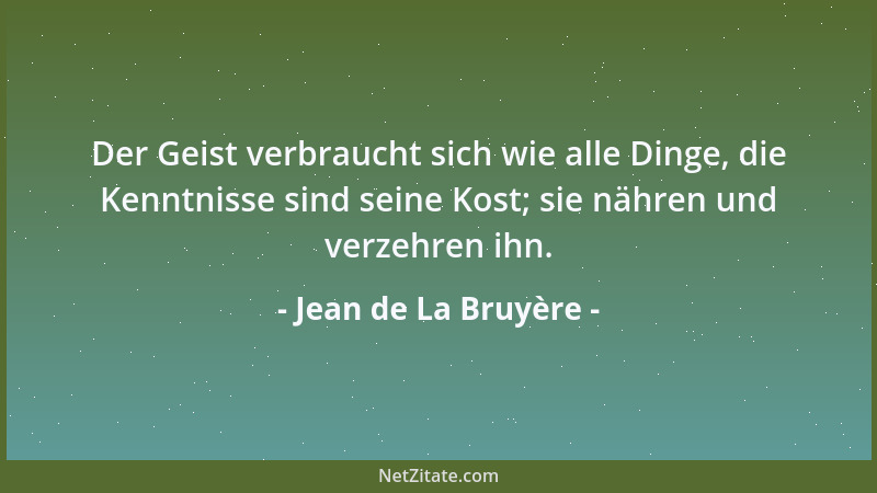 Jean de La Bruyère - Der Geist verbraucht sich wie alle Dinge, die Kenntnisse sind seine Kost; sie nähren und verzehren ihn...