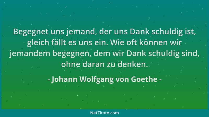 Johann Wolfgang von Goethe - Begegnet uns jemand, der uns Dank schuldig ist, gleich fällt es uns ein. Wie oft können wir je...