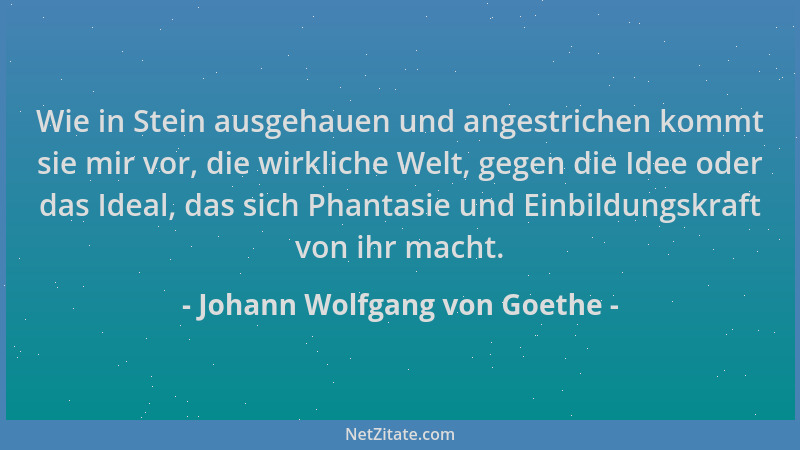 Johann Wolfgang von Goethe - Wie in Stein ausgehauen und angestrichen kommt sie mir vor, die wirkliche Welt, gegen die Idee...