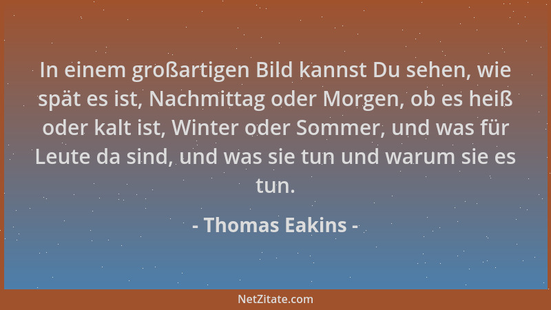 Thomas Eakins - In einem großartigen Bild kannst Du sehen, wie spät es ist, Nachmittag oder Morgen, ob es heiß oder kalt is...