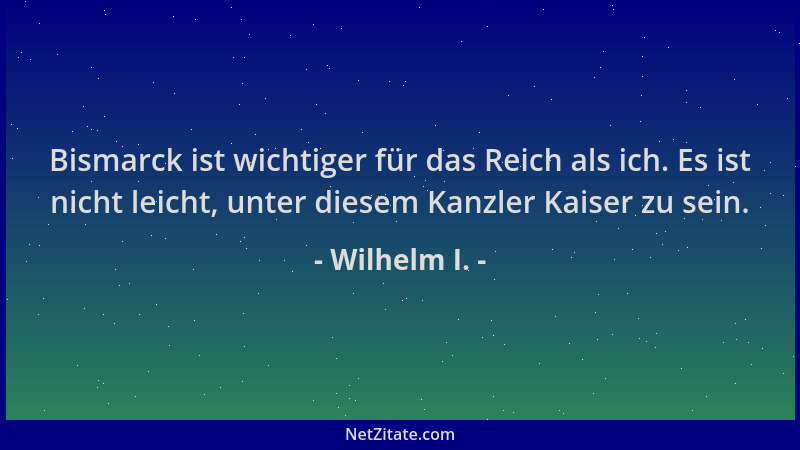 Wilhelm I. - Bismarck ist wichtiger für das Reich als ich. Es ist nicht leicht, unter diesem Kanzler Kaiser zu sein....