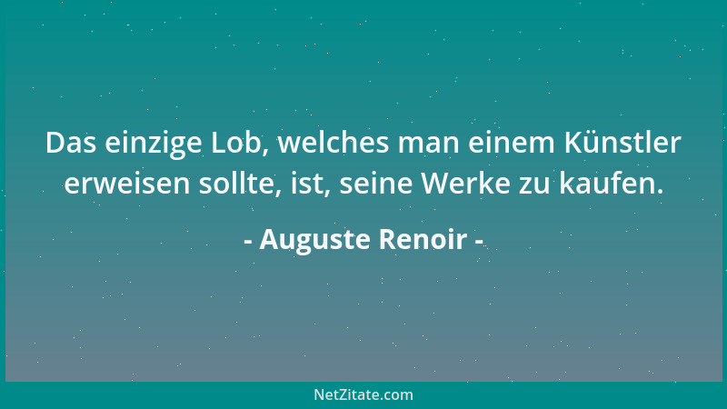 Auguste Renoir - Das einzige Lob, welches man einem Künstler erweisen sollte, ist, seine Werke zu kaufen....