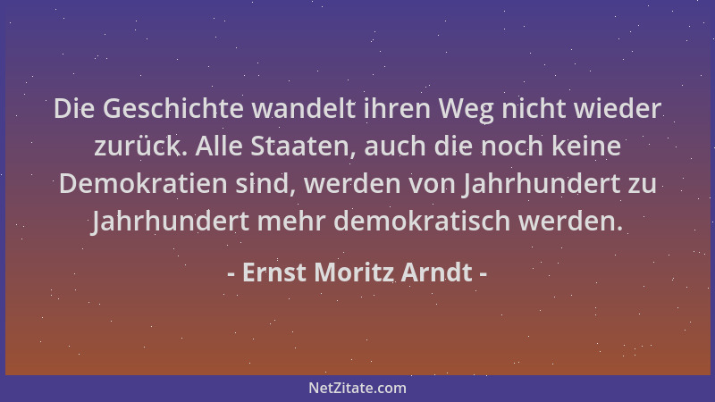 Ernst Moritz Arndt - Die Geschichte wandelt ihren Weg nicht wieder zurück. Alle Staaten, auch die noch keine Demokratien si...