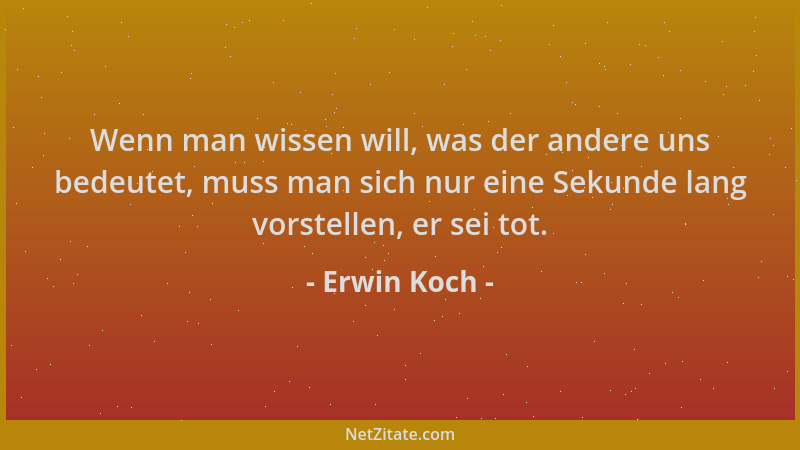 Erwin Koch - Wenn man wissen will, was der andere uns bedeutet, muss man sich nur eine Sekunde lang vorstellen, er sei tot....