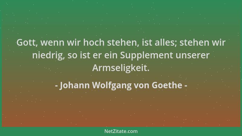 Johann Wolfgang von Goethe - Gott, wenn wir hoch stehen, ist alles; stehen wir niedrig, so ist er ein Supplement unserer Ar...