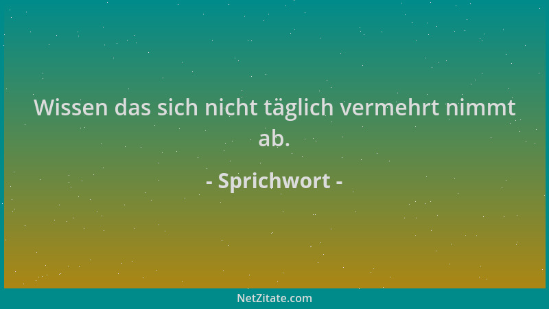 Sprichwort - Wissen das sich nicht täglich vermehrt nimmt ab....