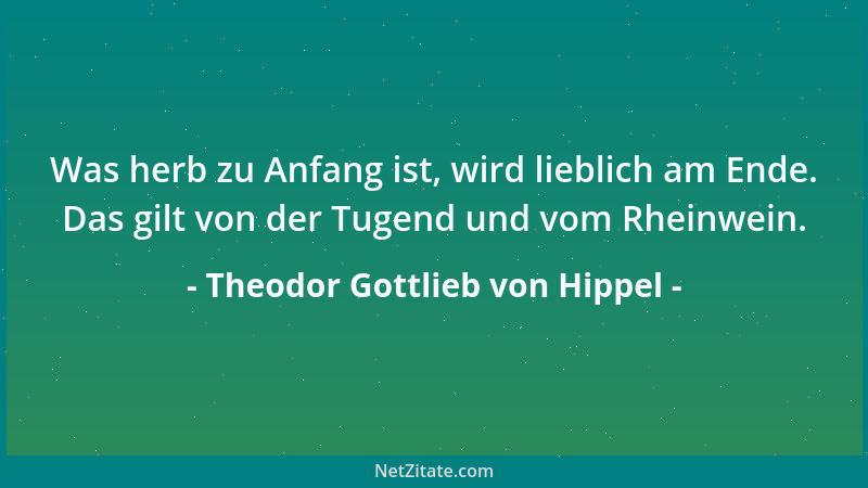 Theodor Gottlieb von Hippel - Was herb zu Anfang ist, wird lieblich am Ende. Das gilt von der Tugend und vom Rheinwein....