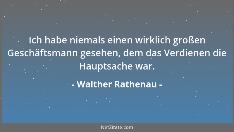Walther Rathenau - Ich habe niemals einen wirklich großen Geschäftsmann gesehen, dem das Verdienen die Hauptsache war....