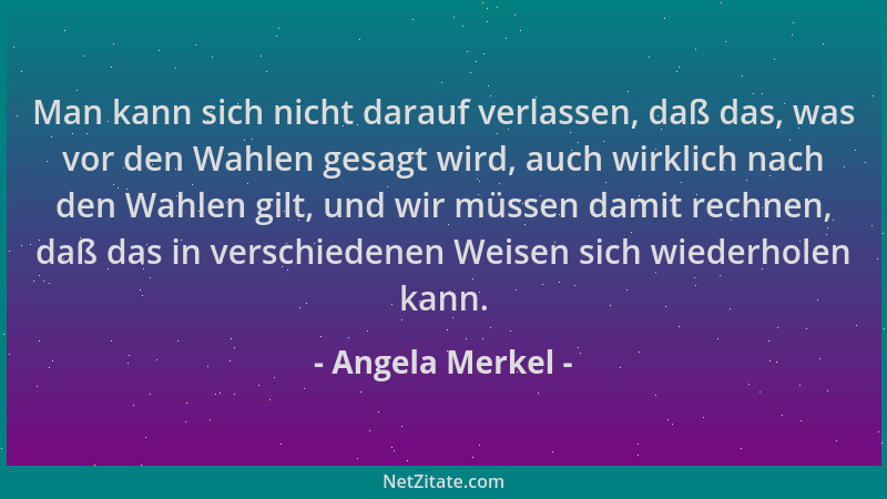Angela Merkel - Man kann sich nicht darauf verlassen, daß das, was vor den Wahlen gesagt wird, auch wirklich nach den Wahle...