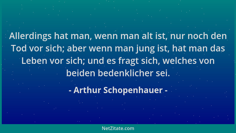 Arthur Schopenhauer - Allerdings hat man, wenn man alt ist, nur noch den Tod vor sich; aber wenn man jung ist, hat man das...