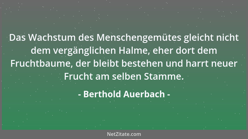 Berthold Auerbach - Das Wachstum des Menschengemütes gleicht nicht dem vergänglichen Halme, eher dort dem Fruchtbaume, der...