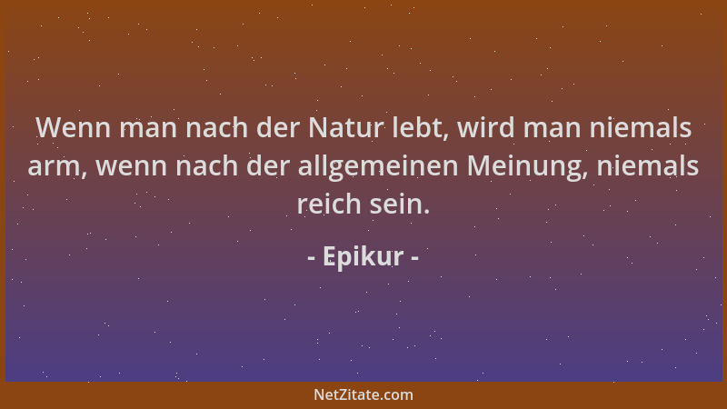Epikur - Wenn man nach der Natur lebt, wird man niemals arm, wenn nach der allgemeinen Meinung, niemals reich sein....