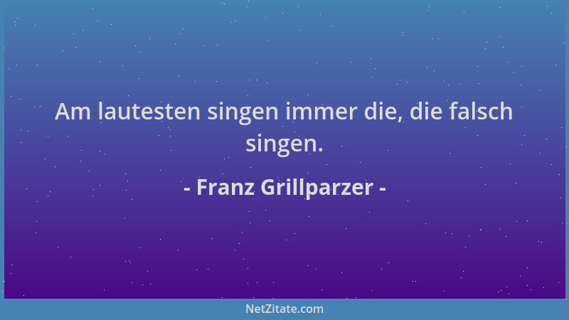 Franz Grillparzer - Am lautesten singen immer die, die falsch singen....
