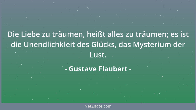 Gustave Flaubert - Die Liebe zu träumen, heißt alles zu träumen; es ist die Unendlichkleit des Glücks, das Mysterium der Lu...
