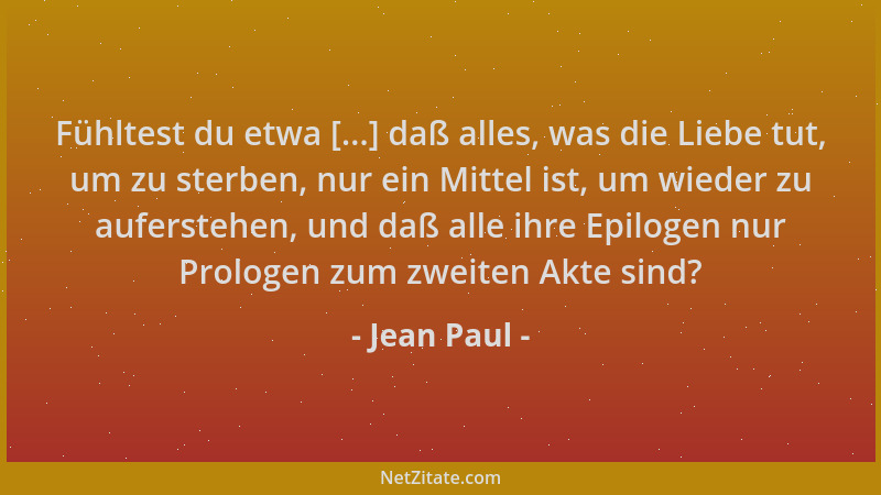 Jean Paul - Fühltest du etwa [...] daß alles, was die Liebe tut, um zu sterben, nur ein Mittel ist, um wieder zu auferstehe...