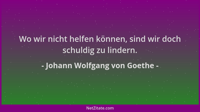 Johann Wolfgang von Goethe - Wo wir nicht helfen können, sind wir doch schuldig zu lindern....