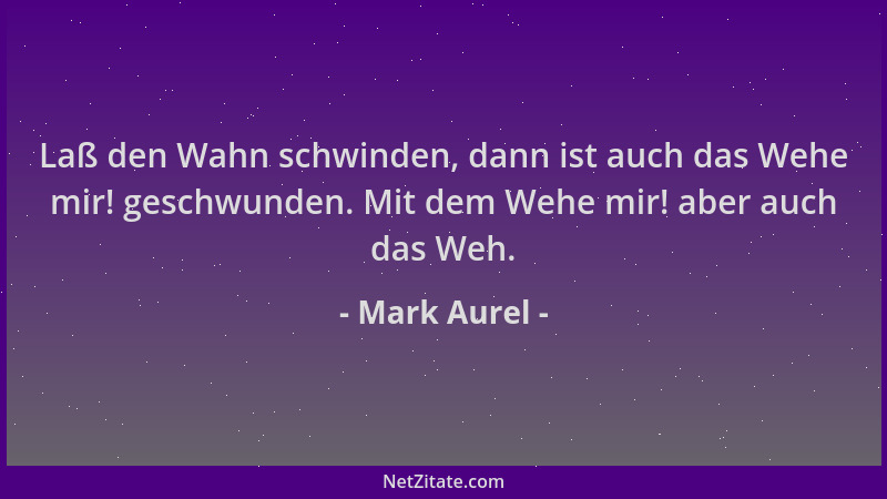 Mark Aurel - Laß den Wahn schwinden, dann ist auch das Wehe mir! geschwunden. Mit dem Wehe mir! aber auch das Weh....