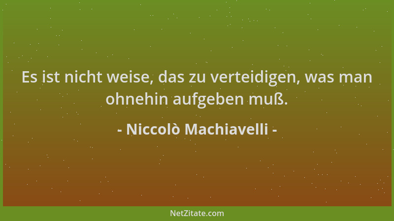 Niccolò Machiavelli - Es ist nicht weise, das zu verteidigen, was man ohnehin aufgeben muß....