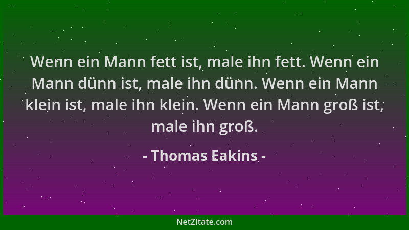 Thomas Eakins - Wenn ein Mann fett ist, male ihn fett. Wenn ein Mann dünn ist, male ihn dünn. Wenn ein Mann klein ist, male...