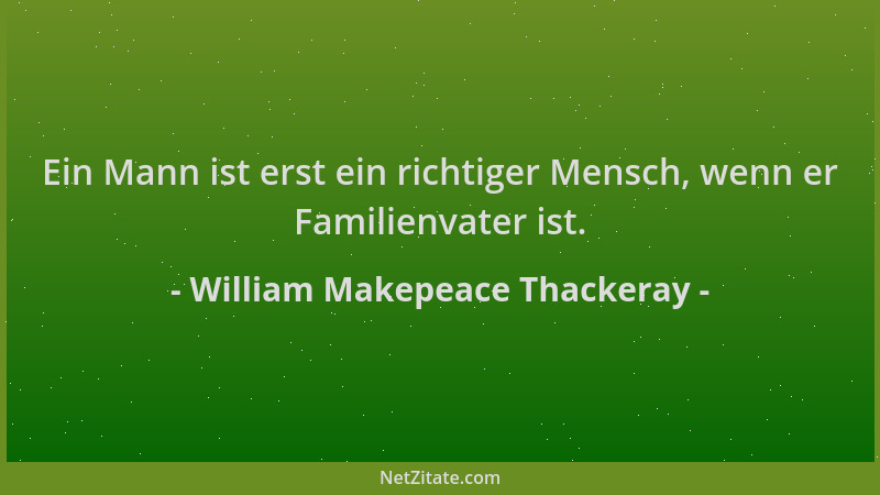 William Makepeace Thackeray - Ein Mann ist erst ein richtiger Mensch, wenn er Familienvater ist....