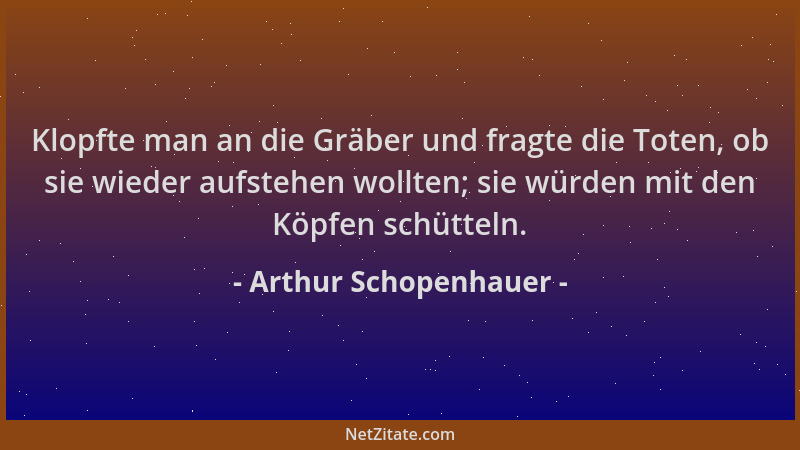 Arthur Schopenhauer - Klopfte man an die Gräber und fragte die Toten, ob sie wieder aufstehen wollten; sie würden mit den K...