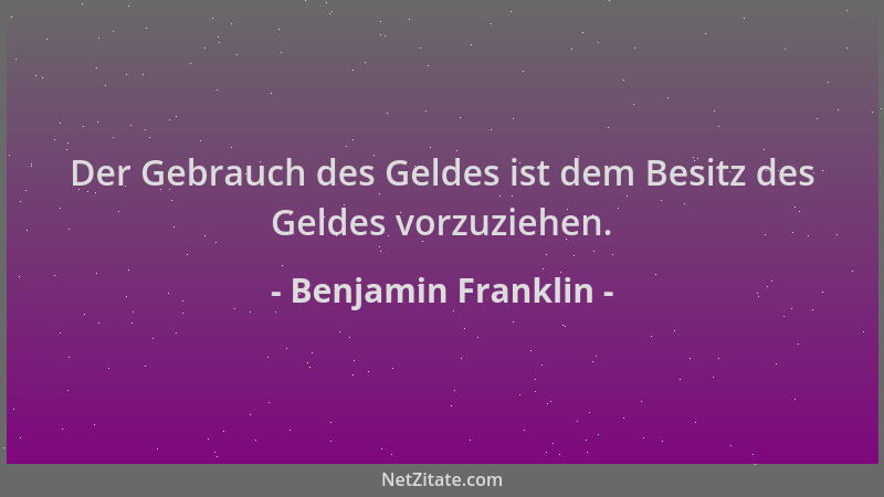 Benjamin Franklin - Der Gebrauch des Geldes ist dem Besitz des Geldes vorzuziehen....