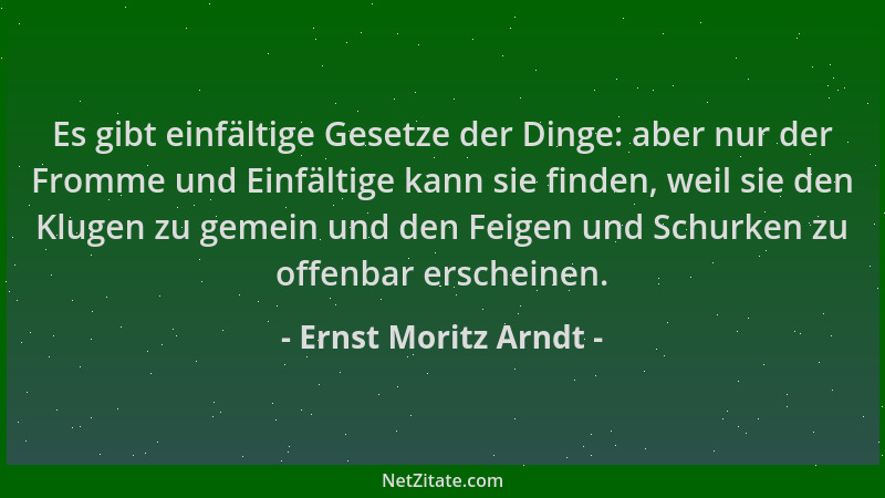 Ernst Moritz Arndt - Es gibt einfältige Gesetze der Dinge: aber nur der Fromme und Einfältige kann sie finden, weil sie den...