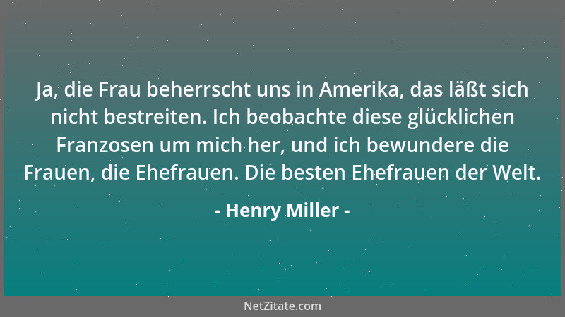 Henry Miller - Ja, die Frau beherrscht uns in Amerika, das läßt sich nicht bestreiten. Ich beobachte diese glücklichen Fran...