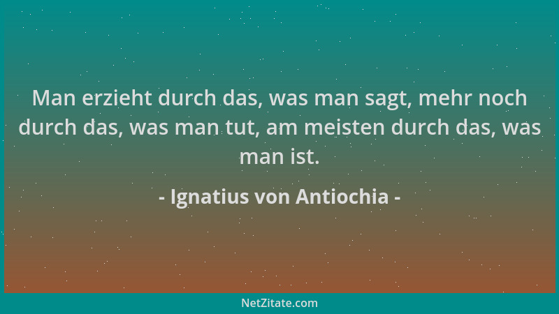 Ignatius von Antiochia - Man erzieht durch das, was man sagt, mehr noch durch das, was man tut, am meisten durch das, was m...